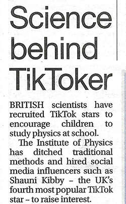 A Daily Star newspaper cutting of the IOP Limit Less TikTok campaign.Science behind TikToker: British scientists have recruited TikTok stars to encourage children to study physics at school. The Institute of Physics has ditched traditional methods and hired social media influencers such as Shuani Kibby - the UK's fourth most popular TikTok star - to raise interest.