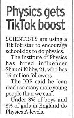 A Daily Mirror newspaper cutting of the IOP Limit Less TikTok campaign.Physics gets TikTok boost. Scientists are using a TikTok star to encourage school kids to do physics. The Institute of Physics has hired influencer Shauni Kibby, 21, who has 16 million followers. The IOP said he "can reach so many more young people than we can". Under 3% of boys and 8& of girls in England do physics A-levels. 
